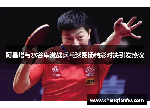 阿昌塔与水谷隼激战乒乓球赛场精彩对决引发热议